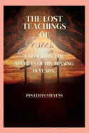The Lost Teachings of Jesus: Unlocking the Secrets of His Missing 18 Years
