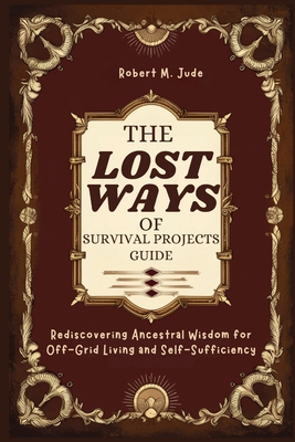 The Lost Ways of Survival Projects Guide: Rediscovering Ancestral Wisdom for Off-Grid Living and Self-Sufficiency - M Jude, Robert