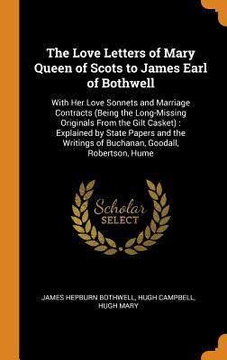 The Love Letters of Mary Queen of Scots to James Earl of Bothwell: With Her Love Sonnets and Marriage Contracts (Being the Long-Missing Originals From the Gilt Casket): Explained by State Papers and the Writings of Buchanan, Goodall, Robertson, Hume - Bothwell, James Hepburn, and Campbell, Hugh, and Mary, Hugh