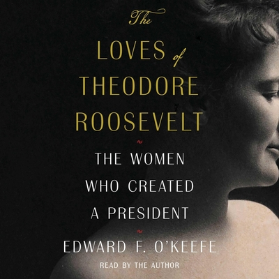The Loves of Theodore Roosevelt: The Women Who Created a President - O'Keefe, Edward F (Read by)