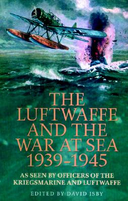The Luftwaffe and the War at Sea 1939-1945: As Seen by Officers of the Kriegsmarine and Luftwaffe - Isby, David C (Editor)