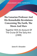 The Lunarian Professor And His Remarkable Revelations Concerning The Earth, The Moon And Mars: Together With An Account Of The Cruise Of The Sally Ann (1909)