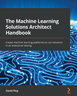 The Machine Learning Solutions Architect Handbook: Create machine learning platforms to run solutions in an enterprise setting - Ping, David