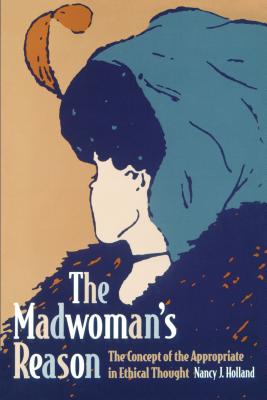 The Madwoman's Reason: The Concept of the Appropriate in Ethical Thought - Holland, Nancy