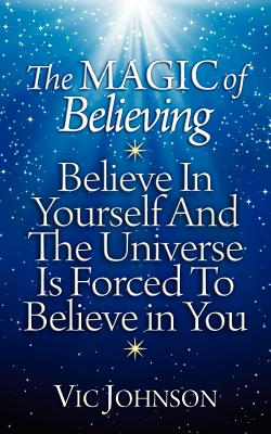 The Magic of Believing: Believe in Yourself and The Universe Is Forced to Believe In You - Johnson, Vic