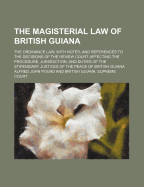 The Magisterial Law of British Guiana: The Ordinance Law, with Notes, and References to the Decisions of the Review Court Affecting the Procedure, Jurisdiction, and Duties of the Stipendiary Justices of the Peace of British Guiana (Classic Reprint) - Pound, Alfred John