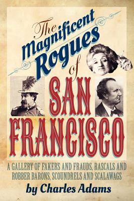 The Magnificent Rogues of San Francisco: A Gallery of Fakers and Frauds, Rascals and Robber Barons, Scoundrels and Scalawags - Adams, Charles F