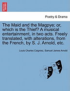 The Maid and the Magpye; Or, Which Is the Thief? a Musical Entertainment, in Two Acts. Freely Translated, with Alterations, from the French, by S. J. Arnold, Etc.