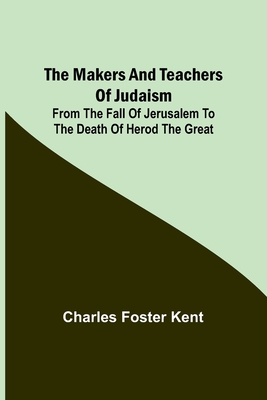 The Makers and Teachers of Judaism; From the Fall of Jerusalem to the Death of Herod the Great - Foster Kent, Charles