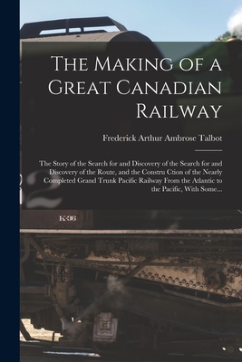 The Making of a Great Canadian Railway; the Story of the Search for and Discovery of the Search for and Discovery of the Route, and the Constru Ction of the Nearly Completed Grand Trunk Pacific Railway From the Atlantic to the Pacific, With Some... - Talbot, Frederick Arthur Ambrose 1880- (Creator)