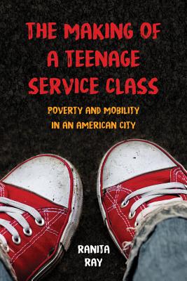 The Making of a Teenage Service Class: Poverty and Mobility in an American City - Ray, Ranita