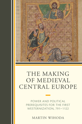 The Making of Medieval Central Europe: Power and Political Prerequisites for the First Westernization, 791-1122 - Wihoda, Martin