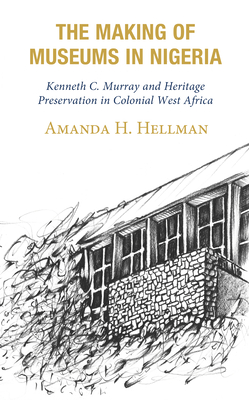 The Making of Museums in Nigeria: Kenneth C. Murray and Heritage Preservation in Colonial West Africa - Hellman, Amanda H.