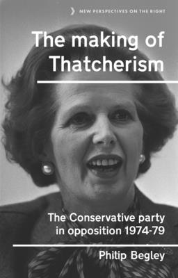 The Making of Thatcherism: The Conservative Party in Opposition, 1974-79 - Begley, Philip