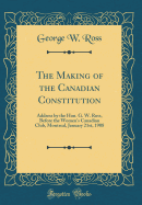 The Making of the Canadian Constitution: Address by the Hon. G. W. Ross, Before the Women's Canadian Club, Montreal, January 21st, 1908 (Classic Reprint)