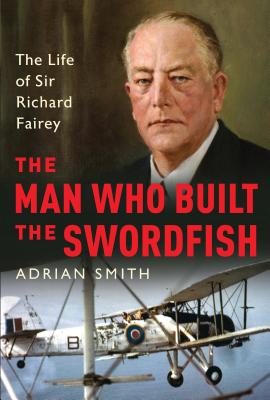The Man Who Built the Swordfish: The Life of Sir Richard Fairey, 1887-1956 - Smith, Adrian