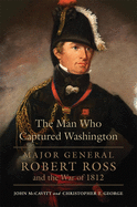 The Man Who Captured Washington: Major General Robert Ross and the War of 1812volume 53