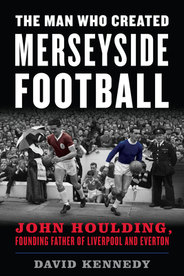 The Man Who Created Merseyside Football: John Houlding, Founding Father of Liverpool and Everton - Kennedy, David