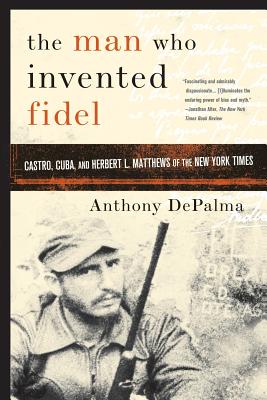 The Man Who Invented Fidel: Castro, Cuba, and Herbert L. Matthews of the New York Times - DePalma, Anthony