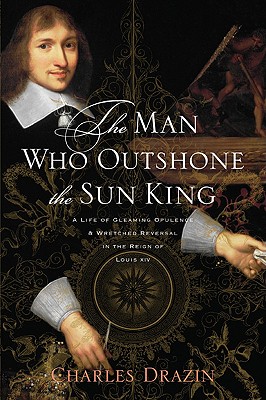 The Man Who Outshone the Sun King: A Life of Gleaming Opulence and Wretched Reversal in the Reign of Louis XIV - Drazin, Charles