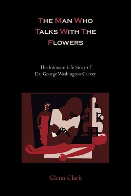 The Man Who Talks with the Flowers-The Intimate Life Story of Dr. George Washington Carver - Clark, Glenn