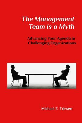 The Management Team is a Myth: Advancing Your Agenda in Challenging Organizations - Friesen, Michael E