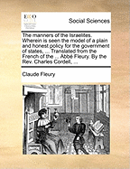 The Manners of the Israelites. Wherein Is Seen the Model of a Plain and Honest Policy for the Government of States, ... Translated from the French of the ... Abb Fleury. by the REV. Charles Cordell, ...