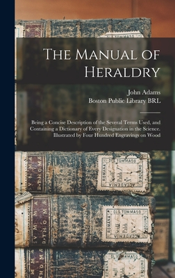 The Manual of Heraldry: Being a Concise Description of the Several Terms Used, and Containing a Dictionary of Every Designation in the Science. Illustrated by Four Hundred Engravings on Wood - Adams, John 1735-1826 (Creator), and Boston Public Library (John Adams Lib (Creator)