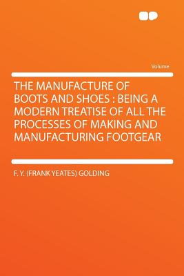 The Manufacture of Boots and Shoes: Being a Modern Treatise of All the Processes of Making and Manufacturing Footgear - Golding, F y (Frank Yeates)