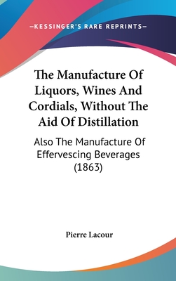 The Manufacture Of Liquors, Wines And Cordials, Without The Aid Of Distillation: Also The Manufacture Of Effervescing Beverages (1863) - Lacour, Pierre