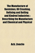 The Manufacture of Varnishes; Oil Crushing, Refining and Boiling and Kindred Industries: Describing the Manufacture and Chemical and Physical