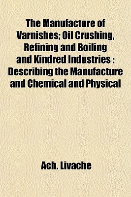 The Manufacture of Varnishes; Oil Crushing, Refining and Boiling and Kindred Industries: Describing the Manufacture and Chemical and Physical - Livache, Ach