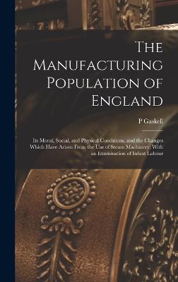 The Manufacturing Population of England: Its Moral, Social, and Physical Conditions, and the Changes Which Have Arisen From the use of Steam Machinery; With an Examination of Infant Labour - Gaskell, P
