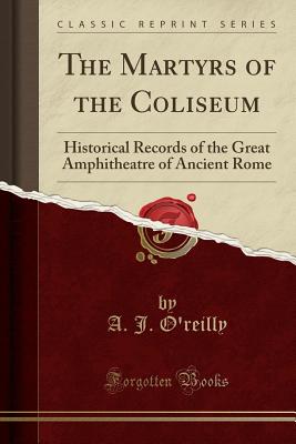 The Martyrs of the Coliseum: Historical Records of the Great Amphitheatre of Ancient Rome (Classic Reprint) - O'Reilly, A J