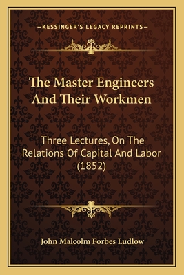 The Master Engineers And Their Workmen: Three Lectures, On The Relations Of Capital And Labor (1852) - Ludlow, John Malcolm Forbes