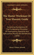 The Master Workman or True Masonic Guide: Containing Elucidations of the Fundamental Principles of Freemasonry, Operative and Speculative, Morally and Beneficially (1850)