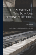 The Mastery Of The Bow And Bowing Subtleties: A Text Book For Teachers And Students Of The Violin