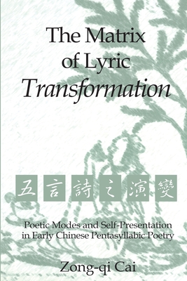 The Matrix of Lyric Transformation: Poetic Modes and Self-Presentation in Early Chinese Pentasyllabic Poetry - Cai, Zong-Qi