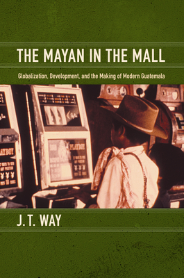 The Mayan in the Mall: Globalization, Development, and the Making of Modern Guatemala - Way, J T