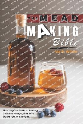 The Mead Making Bible: The Complete Guide To Brewing Delicious Honey Spirits With Expert Tips And Recipes. - B Wilder, Isla