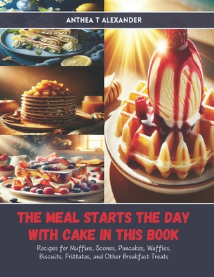 The Meal Starts the Day with Cake in this Book: Recipes for Muffins, Scones, Pancakes, Waffles, Biscuits, Frittatas, and Other Breakfast Treats - Alexander, Anthea T