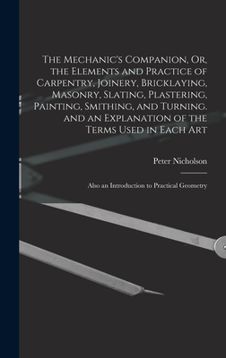 The Mechanic's Companion, Or, the Elements and Practice of Carpentry, Joinery, Bricklaying, Masonry, Slating, Plastering, Painting, Smithing, and Turning. and an Explanation of the Terms Used in Each Art: Also an Introduction to Practical Geometry - Nicholson, Peter