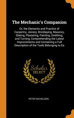 The Mechanic's Companion: Or, the Elements and Practice of Carpentry, Joinery, Bricklaying, Masonry, Slating, Plastering, Painting, Smithing, and Turning, Comprehending the Latest Improvements and Containing a Full Description of the Tools Belonging to Ea - Nicholson, Peter