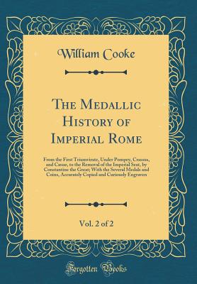 The Medallic History of Imperial Rome, Vol. 2 of 2: From the First Triumvirate, Under Pompey, Crassus, and Csar, to the Removal of the Imperial Seat, by Constantine the Great; With the Several Medals and Coins, Accurately Copied and Curiously Engraven - Cooke, William, Dr.