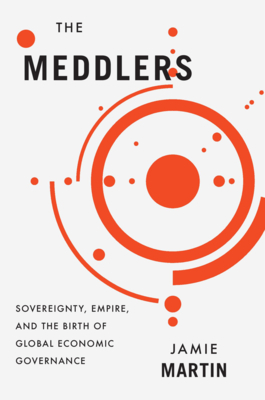 The Meddlers: Sovereignty, Empire, and the Birth of Global Economic Governance - Martin, Jamie