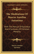 The Meditations of Marcus Aurelius Antoninus: With the Manual of Epictetus and a Summary of Christian Morality