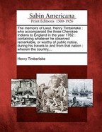 The Memoirs of Lieut. Henry Timberlake: Who Accompanied the Three Cherokee Indians to England in the Year 1762: Containing Whatever He Observed Remarkable, or Worthy of Public Notice, During His Travels to and from That Nation: Wherein the Country, ...