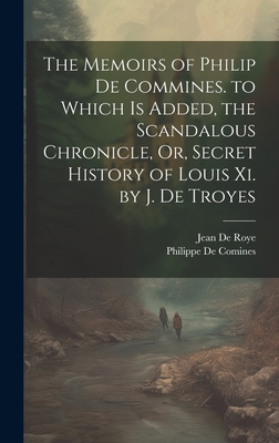 The Memoirs of Philip De Commines. to Which Is Added, the Scandalous Chronicle, Or, Secret History of Louis Xi. by J. De Troyes - De Roye, Jean, and De Comines, Philippe