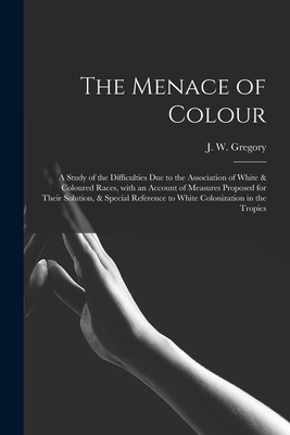 The Menace of Colour: a Study of the Difficulties Due to the Association of White & Coloured Races, With an Account of Measures Proposed for Their Solution, & Special Reference to White Colonization in the Tropics - Gregory, J W (John Walter) 1864-19 (Creator)