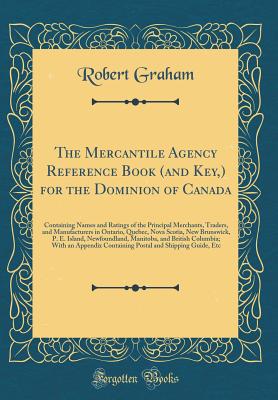 The Mercantile Agency Reference Book (and Key, ) for the Dominion of Canada: Containing Names and Ratings of the Principal Merchants, Traders, and Manufacturers in Ontario, Quebec, Nova Scotia, New Brunswick, P. E. Island, Newfoundland, Manitoba, and... - Graham, Robert, M.A.